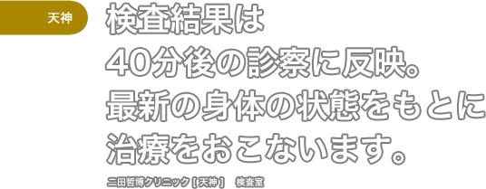 ［天神］検査結果は40分後の診察に反映。最新の身体の状態をもとに治療をおこないます。